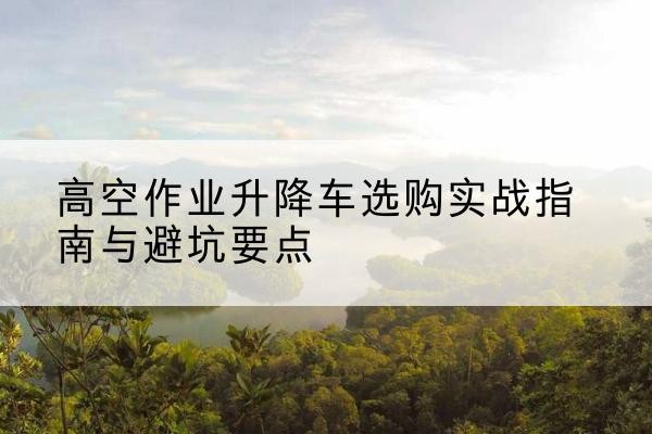城中升降车怎么选-高空作业升降车选购实战指南与避坑要点
