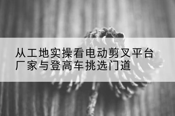 城中电动剪叉升降平台厂家-从工地实操看电动剪叉平台厂家与登高车挑选门道
