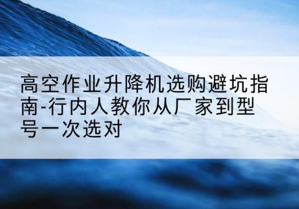 城中升降平台厂家-高空作业升降机选购避坑指南-行内人教你从厂家到型号一次选对