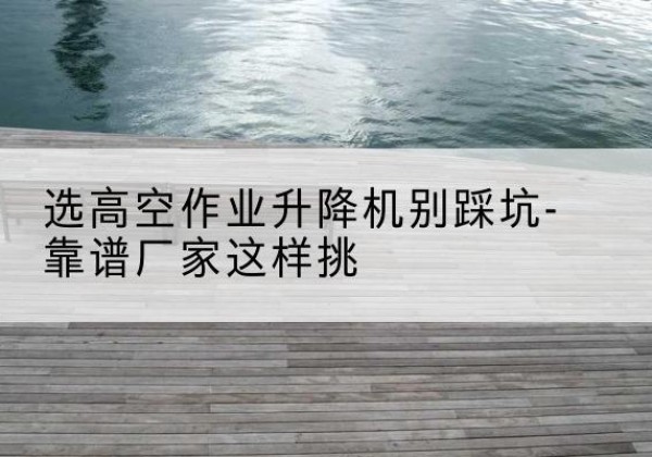 城中剪叉式升降机厂家-选高空作业升降机别踩坑-靠谱厂家这样挑