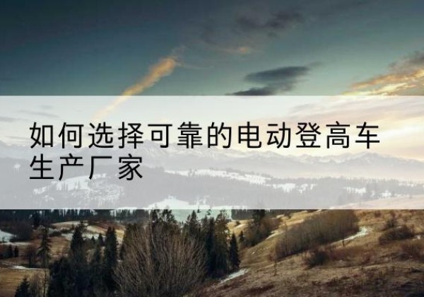 城中电动登高车厂家-如何选择可靠的电动登高车生产厂家