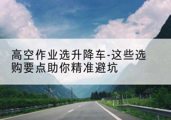 城中升降车厂家-高空作业选升降车-这些选购要点助你*避坑